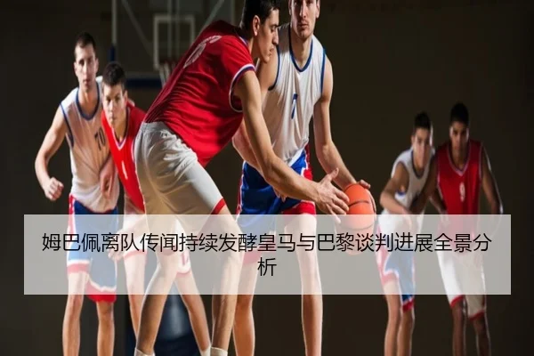 姆巴佩离队传闻持续发酵皇马与巴黎谈判进展全景分析