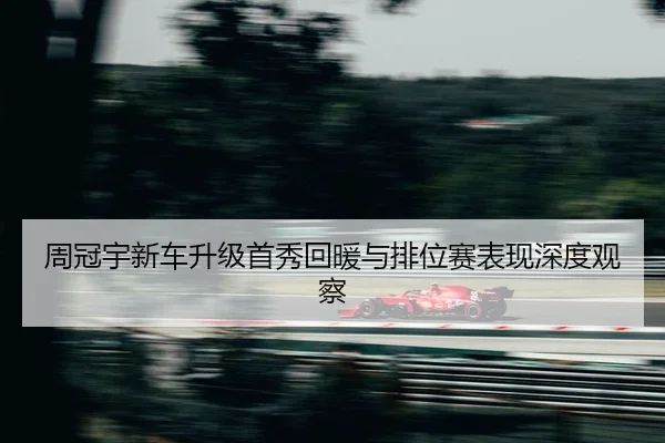 周冠宇新车升级首秀回暖与排位赛表现深度观察